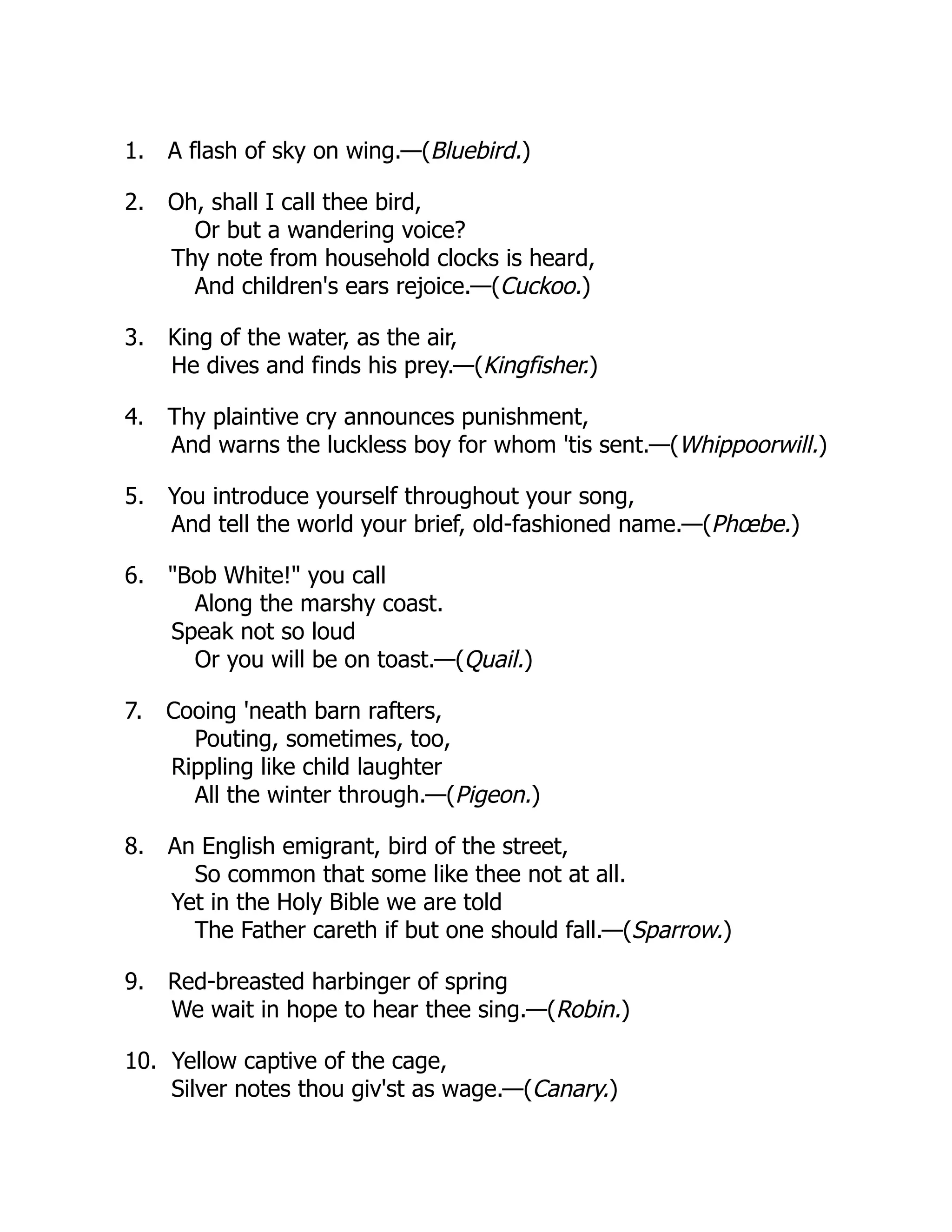 1. A flash of sky on wing.—(Bluebird.)
2. Oh, shall I call thee bird,
Or but a wandering voice?
Thy note from household clocks is heard,
And children's ears rejoice.—(Cuckoo.)
3. King of the water, as the air,
He dives and finds his prey.—(Kingfisher.)
4. Thy plaintive cry announces punishment,
And warns the luckless boy for whom 'tis sent.—(Whippoorwill.)
5. You introduce yourself throughout your song,
And tell the world your brief, old-fashioned name.—(Phœbe.)
6. "Bob White!" you call
Along the marshy coast.
Speak not so loud
Or you will be on toast.—(Quail.)
7. Cooing 'neath barn rafters,
Pouting, sometimes, too,
Rippling like child laughter
All the winter through.—(Pigeon.)
8. An English emigrant, bird of the street,
So common that some like thee not at all.
Yet in the Holy Bible we are told
The Father careth if but one should fall.—(Sparrow.)
9. Red-breasted harbinger of spring
We wait in hope to hear thee sing.—(Robin.)
10. Yellow captive of the cage,
Silver notes thou giv'st as wage.—(Canary.)
 