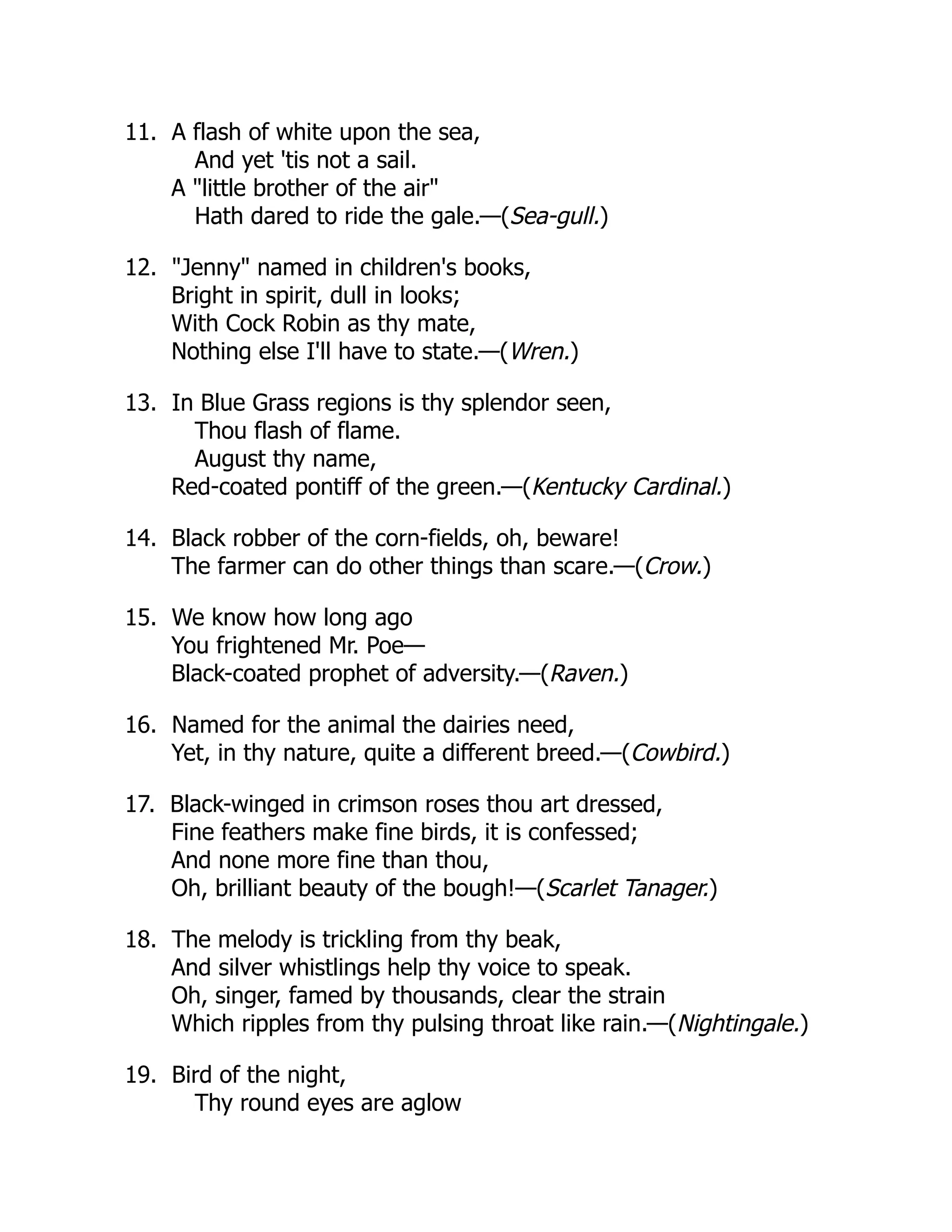11. A flash of white upon the sea,
And yet 'tis not a sail.
A "little brother of the air"
Hath dared to ride the gale.—(Sea-gull.)
12. "Jenny" named in children's books,
Bright in spirit, dull in looks;
With Cock Robin as thy mate,
Nothing else I'll have to state.—(Wren.)
13. In Blue Grass regions is thy splendor seen,
Thou flash of flame.
August thy name,
Red-coated pontiff of the green.—(Kentucky Cardinal.)
14. Black robber of the corn-fields, oh, beware!
The farmer can do other things than scare.—(Crow.)
15. We know how long ago
You frightened Mr. Poe—
Black-coated prophet of adversity.—(Raven.)
16. Named for the animal the dairies need,
Yet, in thy nature, quite a different breed.—(Cowbird.)
17. Black-winged in crimson roses thou art dressed,
Fine feathers make fine birds, it is confessed;
And none more fine than thou,
Oh, brilliant beauty of the bough!—(Scarlet Tanager.)
18. The melody is trickling from thy beak,
And silver whistlings help thy voice to speak.
Oh, singer, famed by thousands, clear the strain
Which ripples from thy pulsing throat like rain.—(Nightingale.)
19. Bird of the night,
Thy round eyes are aglow
 