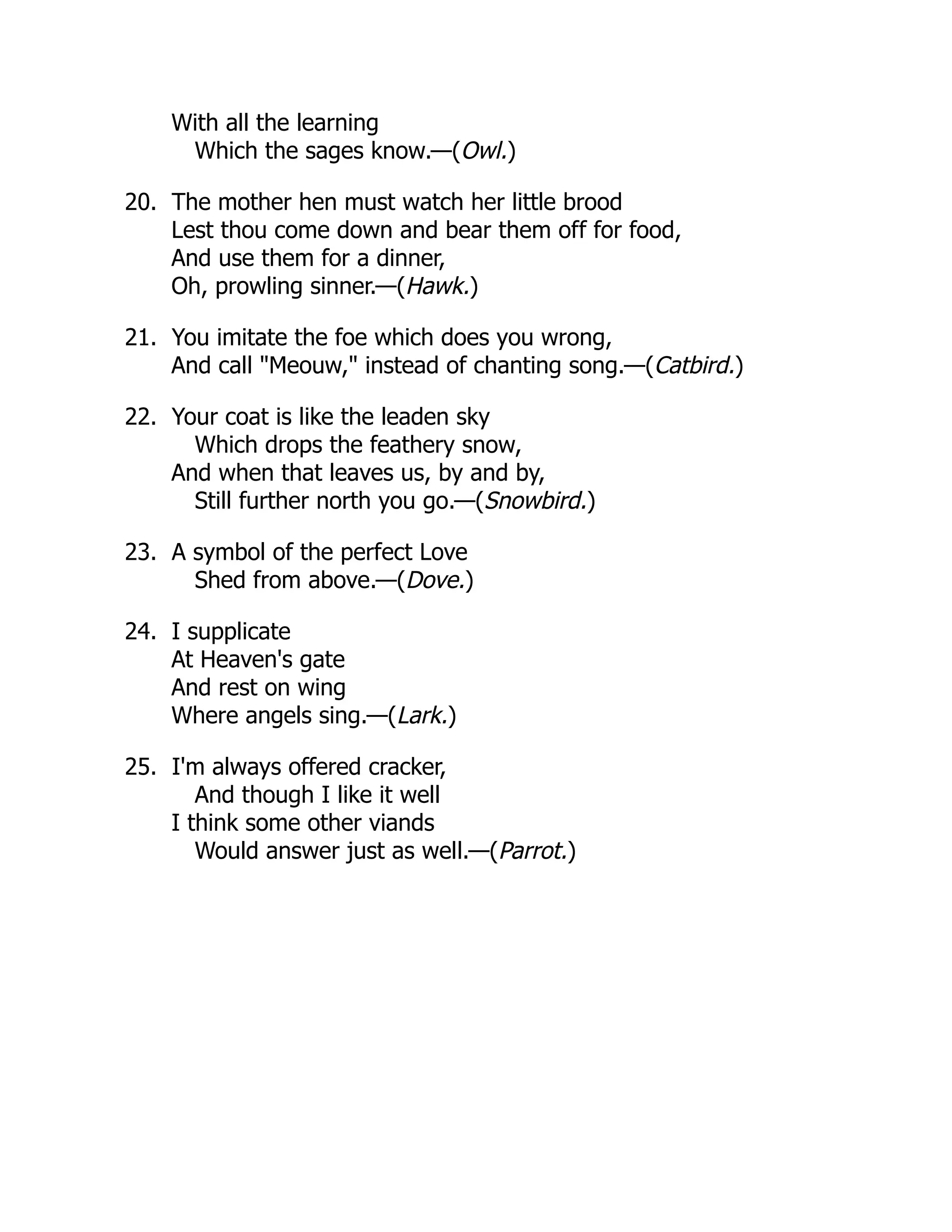 With all the learning
Which the sages know.—(Owl.)
20. The mother hen must watch her little brood
Lest thou come down and bear them off for food,
And use them for a dinner,
Oh, prowling sinner.—(Hawk.)
21. You imitate the foe which does you wrong,
And call "Meouw," instead of chanting song.—(Catbird.)
22. Your coat is like the leaden sky
Which drops the feathery snow,
And when that leaves us, by and by,
Still further north you go.—(Snowbird.)
23. A symbol of the perfect Love
Shed from above.—(Dove.)
24. I supplicate
At Heaven's gate
And rest on wing
Where angels sing.—(Lark.)
25. I'm always offered cracker,
And though I like it well
I think some other viands
Would answer just as well.—(Parrot.)
 
