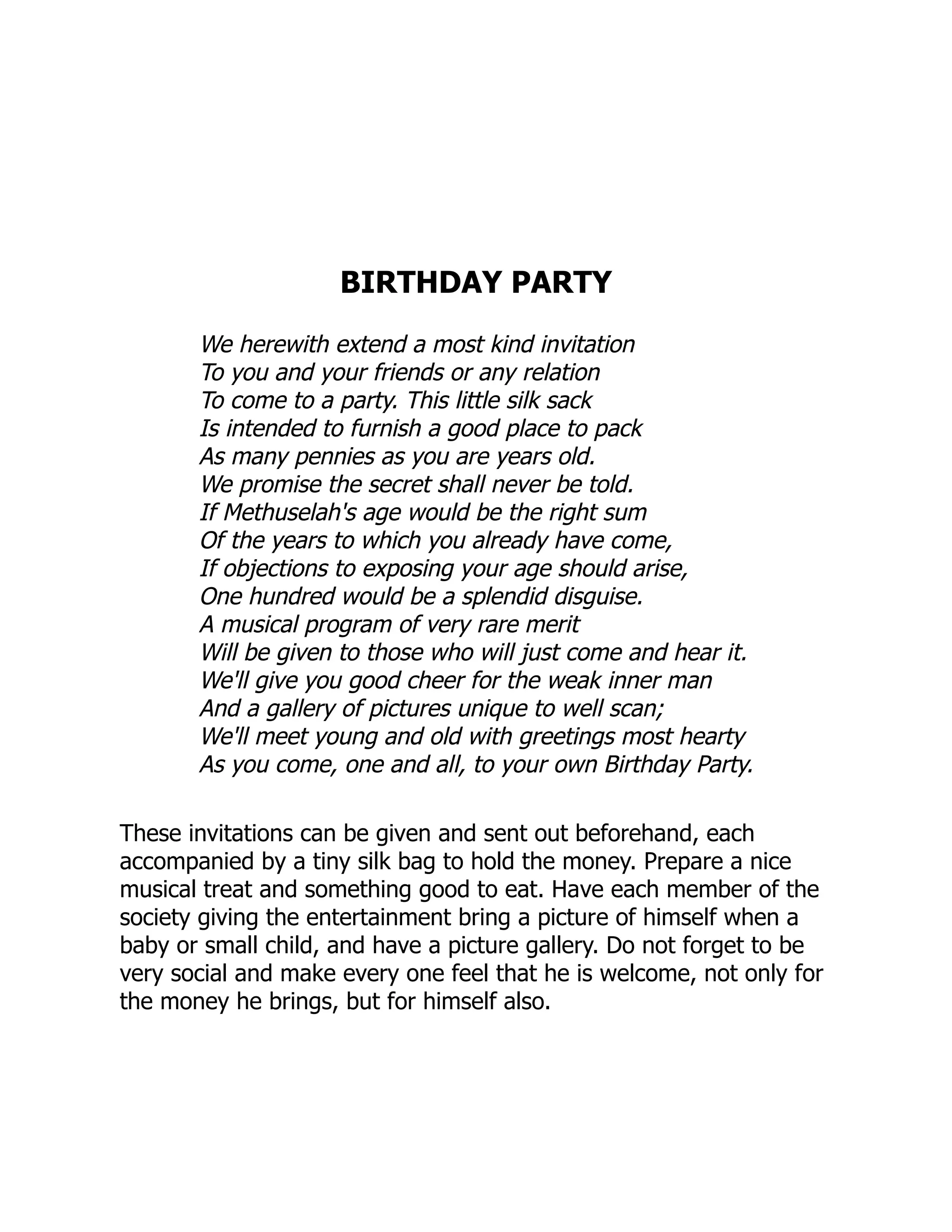 BIRTHDAY PARTY
We herewith extend a most kind invitation
To you and your friends or any relation
To come to a party. This little silk sack
Is intended to furnish a good place to pack
As many pennies as you are years old.
We promise the secret shall never be told.
If Methuselah's age would be the right sum
Of the years to which you already have come,
If objections to exposing your age should arise,
One hundred would be a splendid disguise.
A musical program of very rare merit
Will be given to those who will just come and hear it.
We'll give you good cheer for the weak inner man
And a gallery of pictures unique to well scan;
We'll meet young and old with greetings most hearty
As you come, one and all, to your own Birthday Party.
These invitations can be given and sent out beforehand, each
accompanied by a tiny silk bag to hold the money. Prepare a nice
musical treat and something good to eat. Have each member of the
society giving the entertainment bring a picture of himself when a
baby or small child, and have a picture gallery. Do not forget to be
very social and make every one feel that he is welcome, not only for
the money he brings, but for himself also.
 