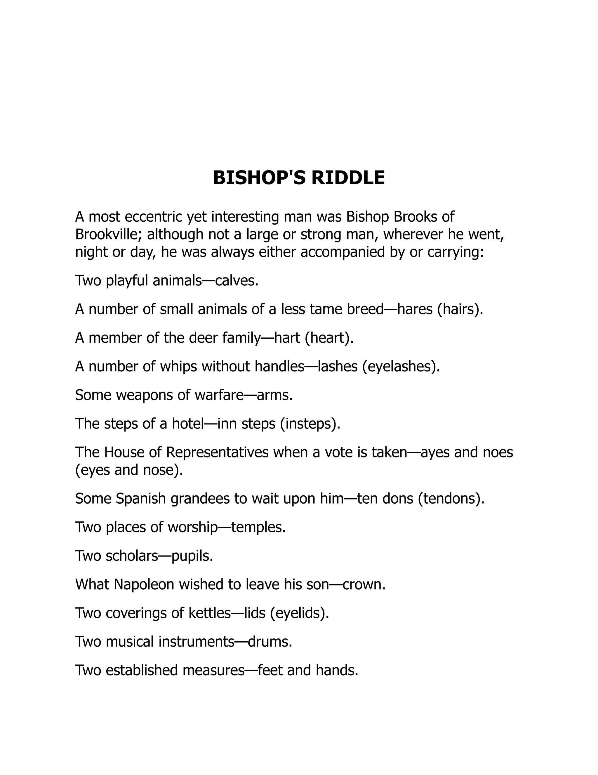 BISHOP'S RIDDLE
A most eccentric yet interesting man was Bishop Brooks of
Brookville; although not a large or strong man, wherever he went,
night or day, he was always either accompanied by or carrying:
Two playful animals—calves.
A number of small animals of a less tame breed—hares (hairs).
A member of the deer family—hart (heart).
A number of whips without handles—lashes (eyelashes).
Some weapons of warfare—arms.
The steps of a hotel—inn steps (insteps).
The House of Representatives when a vote is taken—ayes and noes
(eyes and nose).
Some Spanish grandees to wait upon him—ten dons (tendons).
Two places of worship—temples.
Two scholars—pupils.
What Napoleon wished to leave his son—crown.
Two coverings of kettles—lids (eyelids).
Two musical instruments—drums.
Two established measures—feet and hands.
 