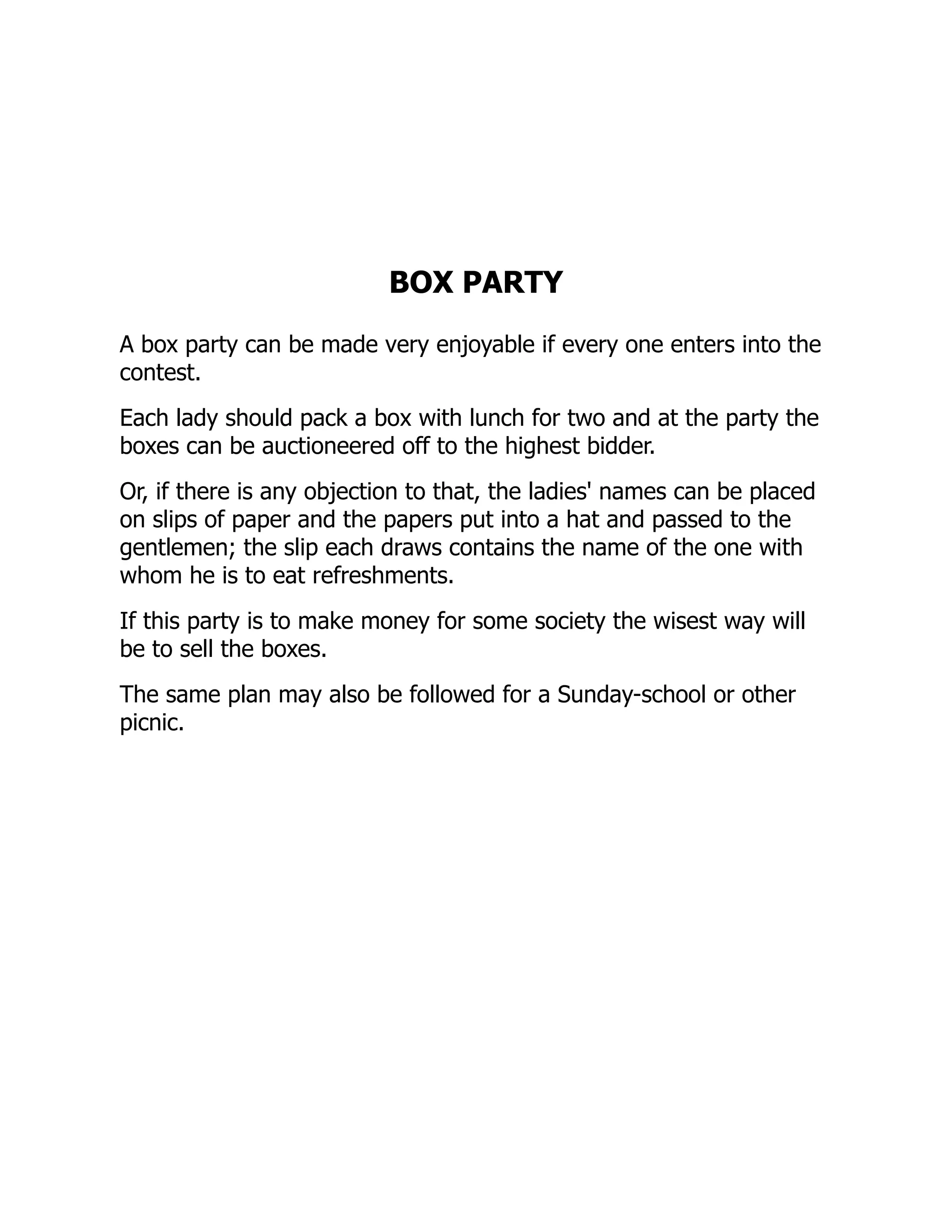 BOX PARTY
A box party can be made very enjoyable if every one enters into the
contest.
Each lady should pack a box with lunch for two and at the party the
boxes can be auctioneered off to the highest bidder.
Or, if there is any objection to that, the ladies' names can be placed
on slips of paper and the papers put into a hat and passed to the
gentlemen; the slip each draws contains the name of the one with
whom he is to eat refreshments.
If this party is to make money for some society the wisest way will
be to sell the boxes.
The same plan may also be followed for a Sunday-school or other
picnic.
 