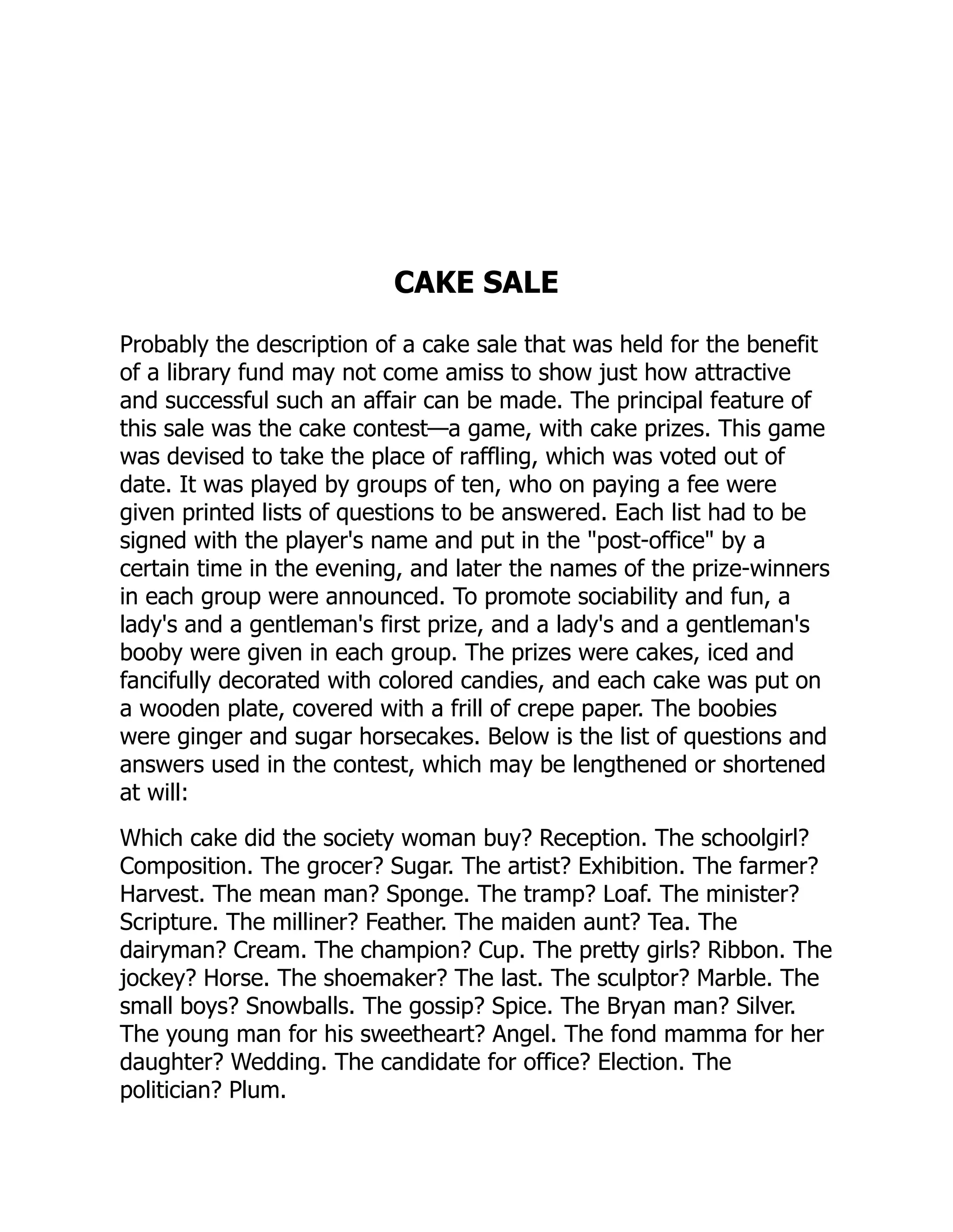 CAKE SALE
Probably the description of a cake sale that was held for the benefit
of a library fund may not come amiss to show just how attractive
and successful such an affair can be made. The principal feature of
this sale was the cake contest—a game, with cake prizes. This game
was devised to take the place of raffling, which was voted out of
date. It was played by groups of ten, who on paying a fee were
given printed lists of questions to be answered. Each list had to be
signed with the player's name and put in the "post-office" by a
certain time in the evening, and later the names of the prize-winners
in each group were announced. To promote sociability and fun, a
lady's and a gentleman's first prize, and a lady's and a gentleman's
booby were given in each group. The prizes were cakes, iced and
fancifully decorated with colored candies, and each cake was put on
a wooden plate, covered with a frill of crepe paper. The boobies
were ginger and sugar horsecakes. Below is the list of questions and
answers used in the contest, which may be lengthened or shortened
at will:
Which cake did the society woman buy? Reception. The schoolgirl?
Composition. The grocer? Sugar. The artist? Exhibition. The farmer?
Harvest. The mean man? Sponge. The tramp? Loaf. The minister?
Scripture. The milliner? Feather. The maiden aunt? Tea. The
dairyman? Cream. The champion? Cup. The pretty girls? Ribbon. The
jockey? Horse. The shoemaker? The last. The sculptor? Marble. The
small boys? Snowballs. The gossip? Spice. The Bryan man? Silver.
The young man for his sweetheart? Angel. The fond mamma for her
daughter? Wedding. The candidate for office? Election. The
politician? Plum.
 