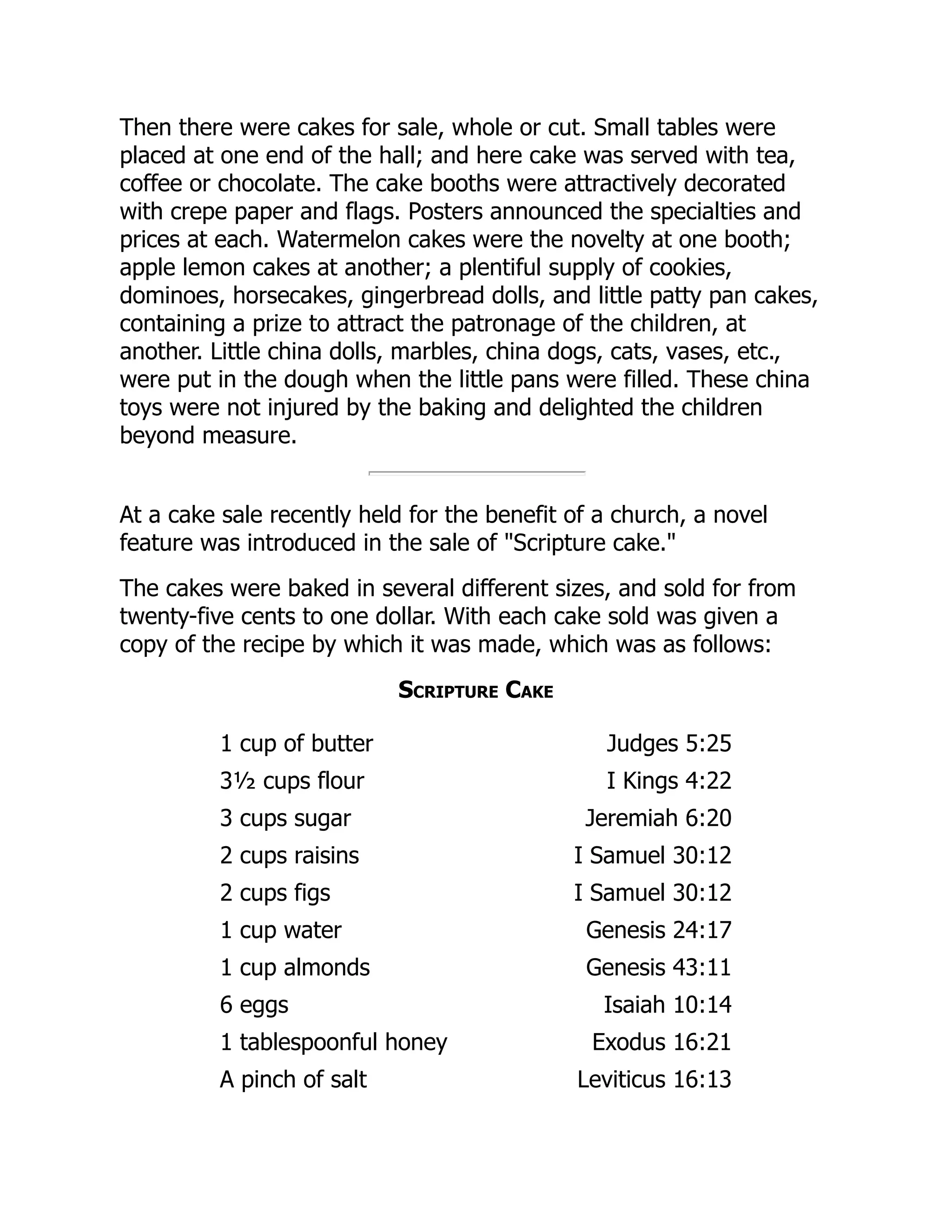 Then there were cakes for sale, whole or cut. Small tables were
placed at one end of the hall; and here cake was served with tea,
coffee or chocolate. The cake booths were attractively decorated
with crepe paper and flags. Posters announced the specialties and
prices at each. Watermelon cakes were the novelty at one booth;
apple lemon cakes at another; a plentiful supply of cookies,
dominoes, horsecakes, gingerbread dolls, and little patty pan cakes,
containing a prize to attract the patronage of the children, at
another. Little china dolls, marbles, china dogs, cats, vases, etc.,
were put in the dough when the little pans were filled. These china
toys were not injured by the baking and delighted the children
beyond measure.
At a cake sale recently held for the benefit of a church, a novel
feature was introduced in the sale of "Scripture cake."
The cakes were baked in several different sizes, and sold for from
twenty-five cents to one dollar. With each cake sold was given a
copy of the recipe by which it was made, which was as follows:
Scripture Cake
1 cup of butter Judges 5:25
3½ cups flour I Kings 4:22
3 cups sugar Jeremiah 6:20
2 cups raisins I Samuel 30:12
2 cups figs I Samuel 30:12
1 cup water Genesis 24:17
1 cup almonds Genesis 43:11
6 eggs Isaiah 10:14
1 tablespoonful honey Exodus 16:21
A pinch of salt Leviticus 16:13
 
