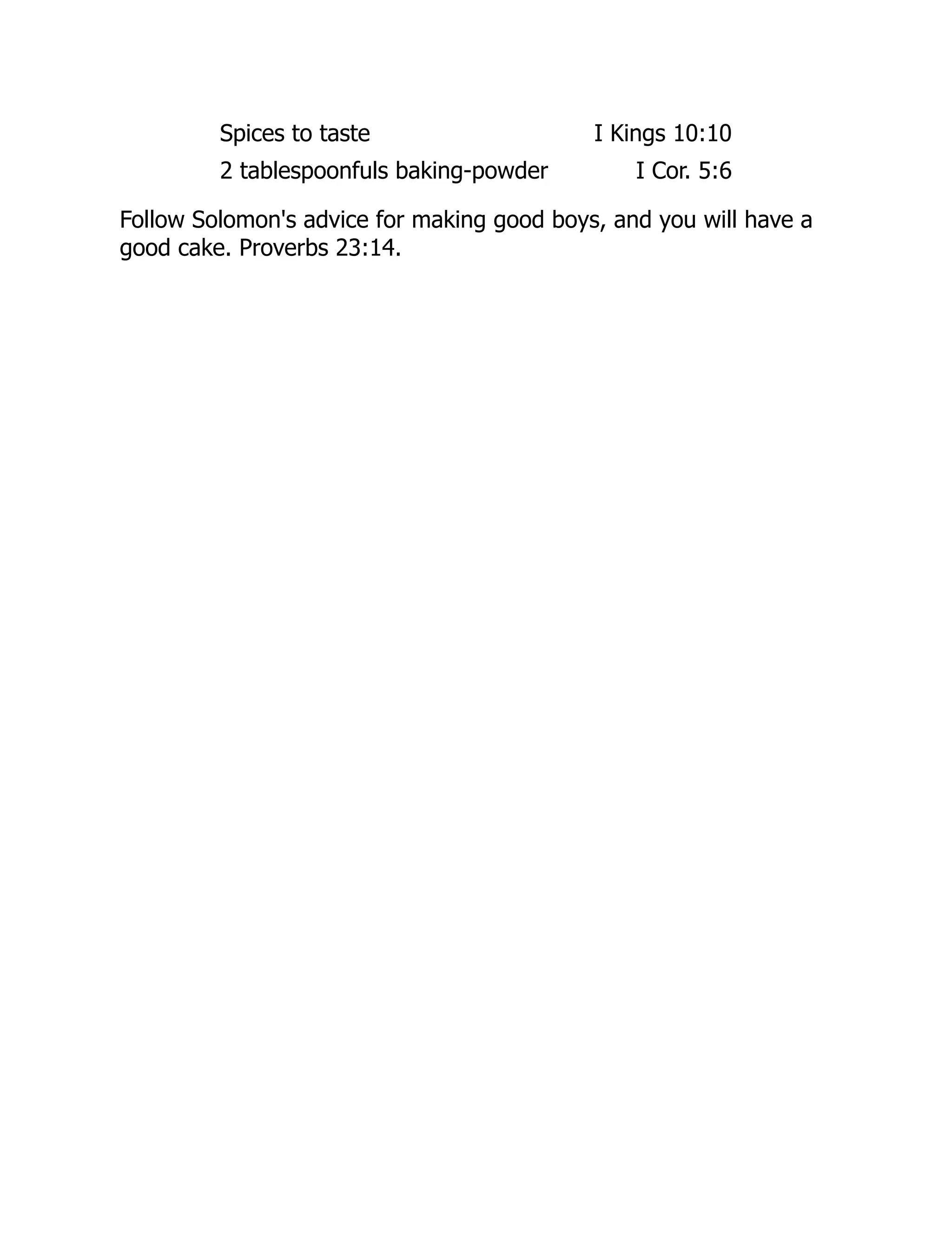 Spices to taste I Kings 10:10
2 tablespoonfuls baking-powder I Cor. 5:6
Follow Solomon's advice for making good boys, and you will have a
good cake. Proverbs 23:14.
 