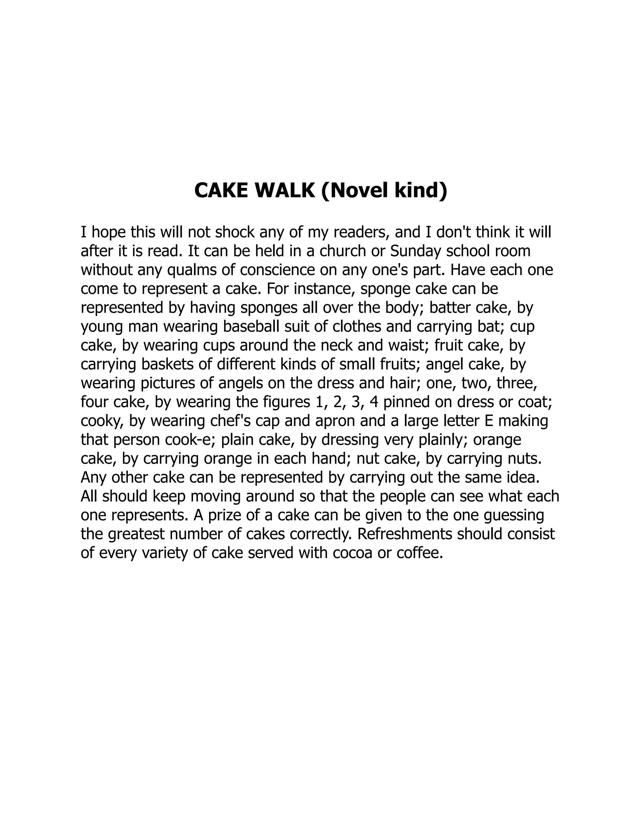 CAKE WALK (Novel kind)
I hope this will not shock any of my readers, and I don't think it will
after it is read. It can be held in a church or Sunday school room
without any qualms of conscience on any one's part. Have each one
come to represent a cake. For instance, sponge cake can be
represented by having sponges all over the body; batter cake, by
young man wearing baseball suit of clothes and carrying bat; cup
cake, by wearing cups around the neck and waist; fruit cake, by
carrying baskets of different kinds of small fruits; angel cake, by
wearing pictures of angels on the dress and hair; one, two, three,
four cake, by wearing the figures 1, 2, 3, 4 pinned on dress or coat;
cooky, by wearing chef's cap and apron and a large letter E making
that person cook-e; plain cake, by dressing very plainly; orange
cake, by carrying orange in each hand; nut cake, by carrying nuts.
Any other cake can be represented by carrying out the same idea.
All should keep moving around so that the people can see what each
one represents. A prize of a cake can be given to the one guessing
the greatest number of cakes correctly. Refreshments should consist
of every variety of cake served with cocoa or coffee.
 