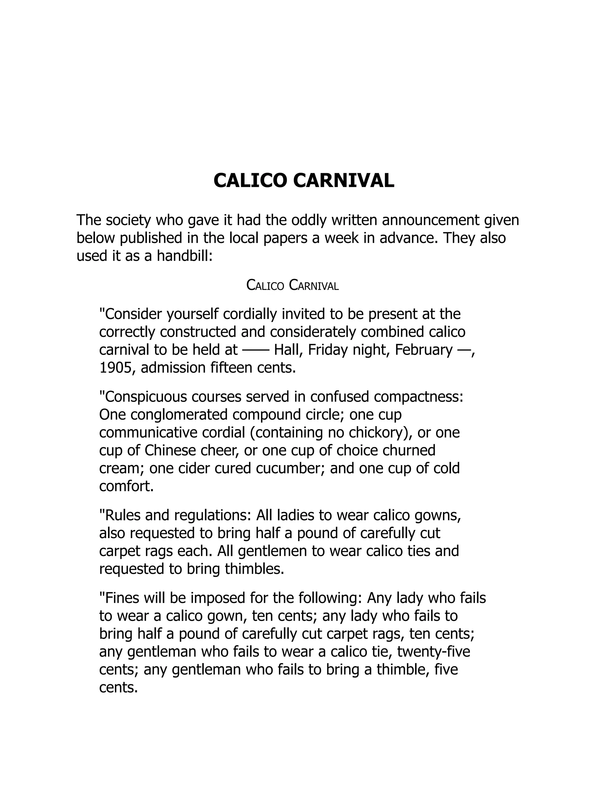 CALICO CARNIVAL
The society who gave it had the oddly written announcement given
below published in the local papers a week in advance. They also
used it as a handbill:
Calico Carnival
"Consider yourself cordially invited to be present at the
correctly constructed and considerately combined calico
carnival to be held at —— Hall, Friday night, February —,
1905, admission fifteen cents.
"Conspicuous courses served in confused compactness:
One conglomerated compound circle; one cup
communicative cordial (containing no chickory), or one
cup of Chinese cheer, or one cup of choice churned
cream; one cider cured cucumber; and one cup of cold
comfort.
"Rules and regulations: All ladies to wear calico gowns,
also requested to bring half a pound of carefully cut
carpet rags each. All gentlemen to wear calico ties and
requested to bring thimbles.
"Fines will be imposed for the following: Any lady who fails
to wear a calico gown, ten cents; any lady who fails to
bring half a pound of carefully cut carpet rags, ten cents;
any gentleman who fails to wear a calico tie, twenty-five
cents; any gentleman who fails to bring a thimble, five
cents.
 