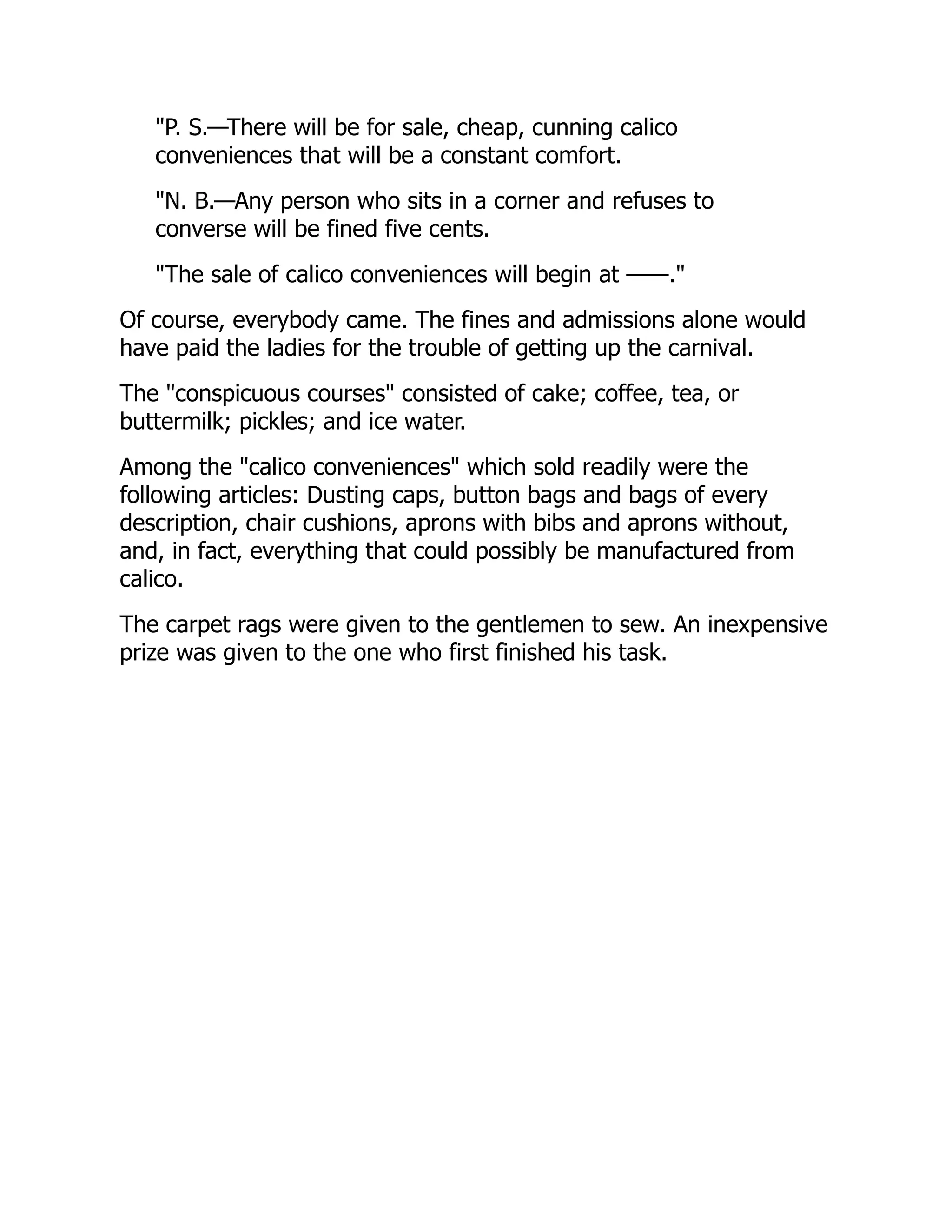 "P. S.—There will be for sale, cheap, cunning calico
conveniences that will be a constant comfort.
"N. B.—Any person who sits in a corner and refuses to
converse will be fined five cents.
"The sale of calico conveniences will begin at ——."
Of course, everybody came. The fines and admissions alone would
have paid the ladies for the trouble of getting up the carnival.
The "conspicuous courses" consisted of cake; coffee, tea, or
buttermilk; pickles; and ice water.
Among the "calico conveniences" which sold readily were the
following articles: Dusting caps, button bags and bags of every
description, chair cushions, aprons with bibs and aprons without,
and, in fact, everything that could possibly be manufactured from
calico.
The carpet rags were given to the gentlemen to sew. An inexpensive
prize was given to the one who first finished his task.
 