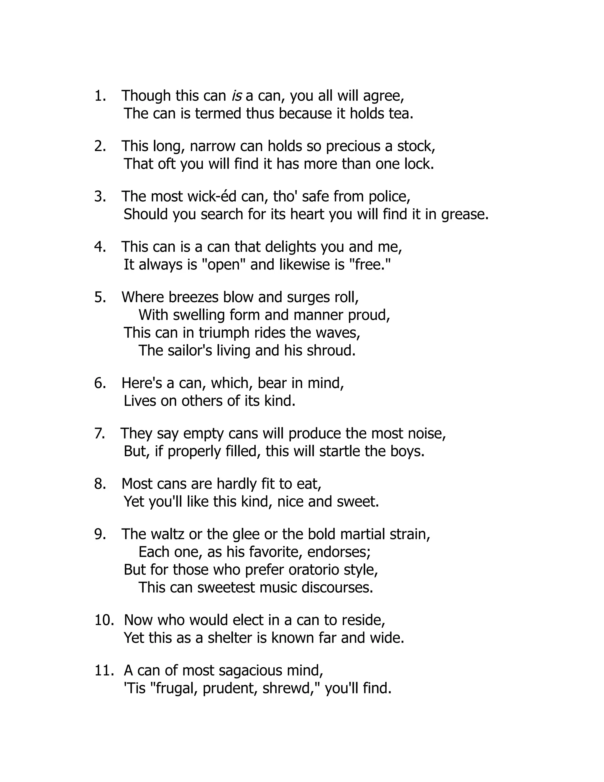 1. Though this can is a can, you all will agree,
The can is termed thus because it holds tea.
2. This long, narrow can holds so precious a stock,
That oft you will find it has more than one lock.
3. The most wick-éd can, tho' safe from police,
Should you search for its heart you will find it in grease.
4. This can is a can that delights you and me,
It always is "open" and likewise is "free."
5. Where breezes blow and surges roll,
With swelling form and manner proud,
This can in triumph rides the waves,
The sailor's living and his shroud.
6. Here's a can, which, bear in mind,
Lives on others of its kind.
7. They say empty cans will produce the most noise,
But, if properly filled, this will startle the boys.
8. Most cans are hardly fit to eat,
Yet you'll like this kind, nice and sweet.
9. The waltz or the glee or the bold martial strain,
Each one, as his favorite, endorses;
But for those who prefer oratorio style,
This can sweetest music discourses.
10. Now who would elect in a can to reside,
Yet this as a shelter is known far and wide.
11. A can of most sagacious mind,
'Tis "frugal, prudent, shrewd," you'll find.
 