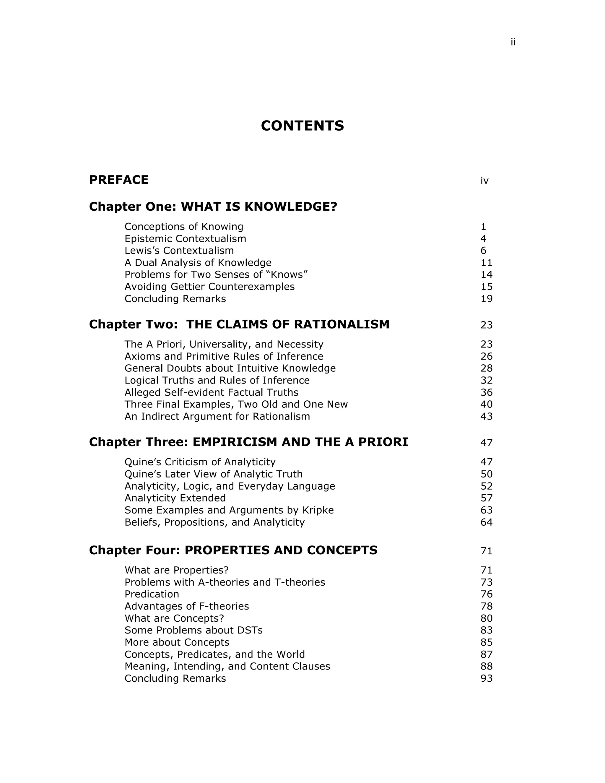 ii
CONTENTS
PREFACE iv
Chapter One: WHAT IS KNOWLEDGE?
Conceptions of Knowing 1
Epistemic Contextualism 4
Lewis’s Contextualism 6
A Dual Analysis of Knowledge 11
Problems for Two Senses of “Knows” 14
Avoiding Gettier Counterexamples 15
Concluding Remarks 19
Chapter Two: THE CLAIMS OF RATIONALISM 23
The A Priori, Universality, and Necessity 23
Axioms and Primitive Rules of Inference 26
General Doubts about Intuitive Knowledge 28
Logical Truths and Rules of Inference 32
Alleged Self-evident Factual Truths 36
Three Final Examples, Two Old and One New 40
An Indirect Argument for Rationalism 43
Chapter Three: EMPIRICISM AND THE A PRIORI 47
Quine’s Criticism of Analyticity 47
Quine’s Later View of Analytic Truth 50
Analyticity, Logic, and Everyday Language 52
Analyticity Extended 57
Some Examples and Arguments by Kripke 63
Beliefs, Propositions, and Analyticity 64
Chapter Four: PROPERTIES AND CONCEPTS 71
What are Properties? 71
Problems with A-theories and T-theories 73
Predication 76
Advantages of F-theories 78
What are Concepts? 80
Some Problems about DSTs 83
More about Concepts 85
Concepts, Predicates, and the World 87
Meaning, Intending, and Content Clauses 88
Concluding Remarks 93
 