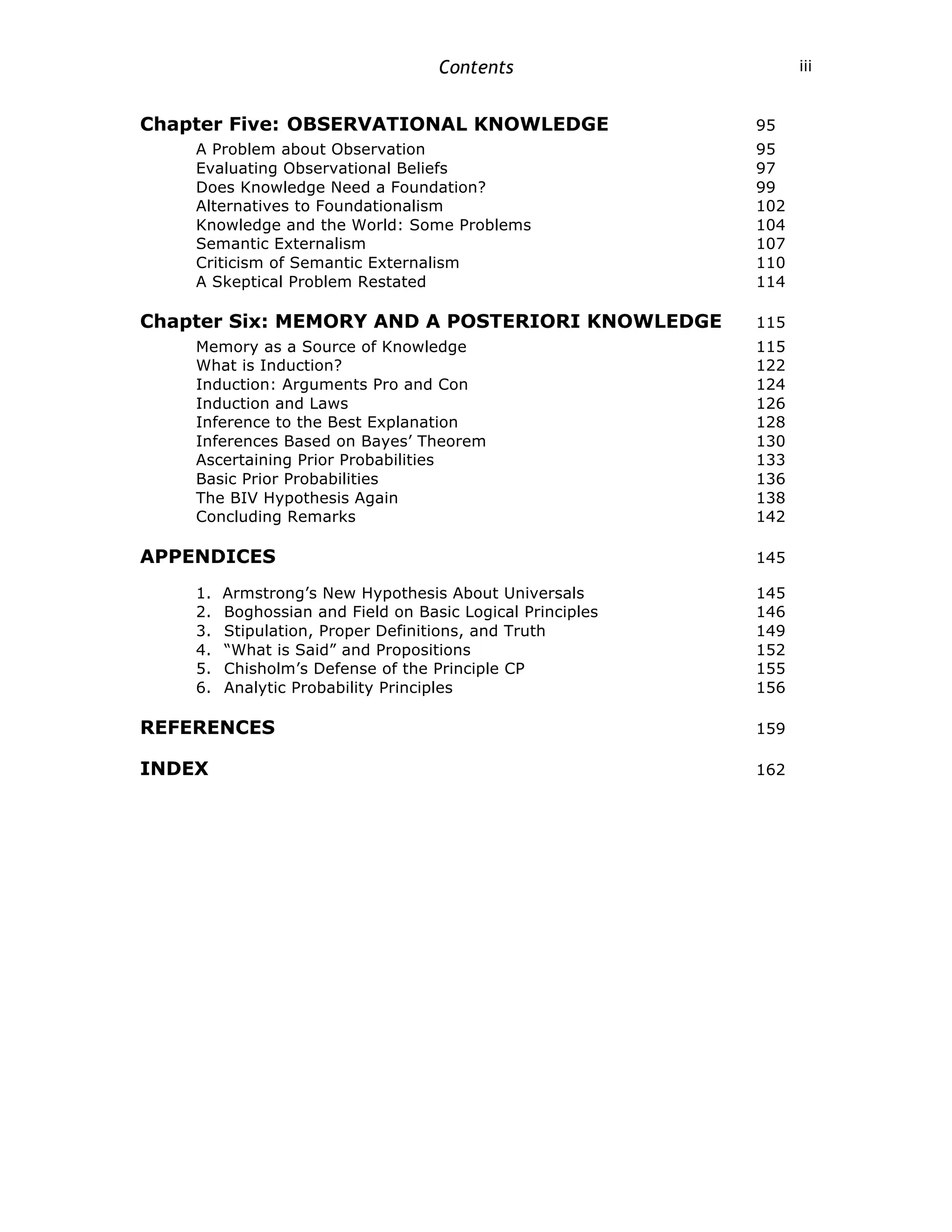 Contents iii
Chapter Five: OBSERVATIONAL KNOWLEDGE 95
A Problem about Observation 95
Evaluating Observational Beliefs 97
Does Knowledge Need a Foundation? 99
Alternatives to Foundationalism 102
Knowledge and the World: Some Problems 104
Semantic Externalism 107
Criticism of Semantic Externalism 110
A Skeptical Problem Restated 114
Chapter Six: MEMORY AND A POSTERIORI KNOWLEDGE 115
Memory as a Source of Knowledge 115
What is Induction? 122
Induction: Arguments Pro and Con 124
Induction and Laws 126
Inference to the Best Explanation 128
Inferences Based on Bayes’ Theorem 130
Ascertaining Prior Probabilities 133
Basic Prior Probabilities 136
The BIV Hypothesis Again 138
Concluding Remarks 142
APPENDICES 145
1. Armstrong’s New Hypothesis About Universals 145
2. Boghossian and Field on Basic Logical Principles 146
3. Stipulation, Proper Definitions, and Truth 149
4. “What is Said” and Propositions 152
5. Chisholm’s Defense of the Principle CP 155
6. Analytic Probability Principles 156
REFERENCES 159
INDEX 162
 