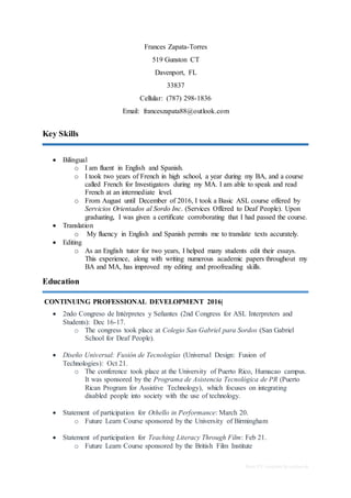 Basic CV template by reed.co.uk
Frances Zapata-Torres
519 Gunston CT
Davenport, FL
33837
Cellular: (787) 298-1836
Email: franceszapata88@outlook.com
Key Skills
 Bilingual
o I am fluent in English and Spanish.
o I took two years of French in high school, a year during my BA, and a course
called French for Investigators during my MA. I am able to speak and read
French at an intermediate level.
o From August until December of 2016, I took a Basic ASL course offered by
Servicios Orientados al Sordo Inc. (Services Offered to Deaf People). Upon
graduating, I was given a certificate corroborating that I had passed the course.
 Translation
o My fluency in English and Spanish permits me to translate texts accurately.
 Editing
o As an English tutor for two years, I helped many students edit their essays.
This experience, along with writing numerous academic papers throughout my
BA and MA, has improved my editing and proofreading skills.
Education
CONTINUING PROFESSIONAL DEVELOPMENT 2016|
 2ndo Congreso de Intérpretes y Señantes (2nd Congress for ASL Interpreters and
Students): Dec 16-17.
o The congress took place at Colegio San Gabriel para Sordos (San Gabriel
School for Deaf People).
 Diseño Universal: Fusión de Tecnologías (Universal Design: Fusion of
Technologies): Oct 21.
o The conference took place at the University of Puerto Rico, Humacao campus.
It was sponsored by the Programa de Asistencia Tecnológica de PR (Puerto
Rican Program for Assistive Technology), which focuses on integrating
disabled people into society with the use of technology.
 Statement of participation for Othello in Performance: March 20.
o Future Learn Course sponsored by the University of Birmingham
 Statement of participation for Teaching Literacy Through Film: Feb 21.
o Future Learn Course sponsored by the British Film Institute
 