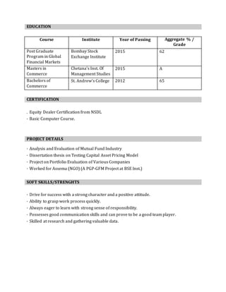 EDUCATION
Course Institute Year of Passing Aggregate % /
Grade
Post Graduate
Program in Global
Financial Markets
Bombay Stock
Exchange Institute
2015 62
Masters in
Commerce
Chetana’s Inst. Of
Management Studies
2015 A
Bachelors of
Commerce
St. Andrew’s College 2012 65
CERTIFICATION
. Equity Dealer Certification from NSDL
· Basic Computer Course.
PROJECT DETAILS
· Analysis and Evaluation of Mutual Fund Industry
· Dissertation thesis on Testing Capital Asset Pricing Model
· Project on Portfolio Evaluation of Various Companies
· Worked for Assema (NGO) (A PGP-GFM Project at BSE Inst.)
SOFT SKILLS/STRENGHTS
· Drive for success with a strong character and a positive attitude.
· Ability to grasp work process quickly.
· Always eager to learn with strong sense of responsibility.
· Possesses good communication skills and can prove to be a good team player.
· Skilled at research and gathering valuable data.
 