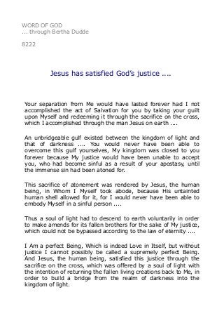 WORD OF GOD
... through Bertha Dudde
8222
Jesus has satisfied God’s justice ....
Your separation from Me would have lasted forever had I not
accomplished the act of Salvation for you by taking your guilt
upon Myself and redeeming it through the sacrifice on the cross,
which I accomplished through the man Jesus on earth ....
An unbridgeable gulf existed between the kingdom of light and
that of darkness .... You would never have been able to
overcome this gulf yourselves, My kingdom was closed to you
forever because My justice would have been unable to accept
you, who had become sinful as a result of your apostasy, until
the immense sin had been atoned for.
This sacrifice of atonement was rendered by Jesus, the human
being, in Whom I Myself took abode, because His untainted
human shell allowed for it, for I would never have been able to
embody Myself in a sinful person ....
Thus a soul of light had to descend to earth voluntarily in order
to make amends for its fallen brothers for the sake of My justice,
which could not be bypassed according to the law of eternity ....
I Am a perfect Being, Which is indeed Love in Itself, but without
justice I cannot possibly be called a supremely perfect Being.
And Jesus, the human being, satisfied this justice through the
sacrifice on the cross, which was offered by a soul of light with
the intention of returning the fallen living creations back to Me, in
order to build a bridge from the realm of darkness into the
kingdom of light.
 