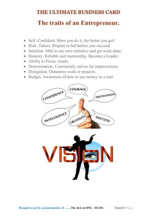 Brought to you by a proud member of …….The ALL in ONE – TEAM - Team10 | P a g e
The traits of an Entrepreneur.
 Self -Confident. More you do it, the better you get!
 Risk -Takers. Prepare to fail before you succeed.
 Intuition. Able to use own initiative and get work done.
 Honesty. Reliable and trustworthy. Become a Leader.
 Ability to Focus. Goals.
 Determination. Consistently strives for improvement.
 Delegation. Outsource work or projects.
 Budget. Awareness of how to use money as a tool
 
