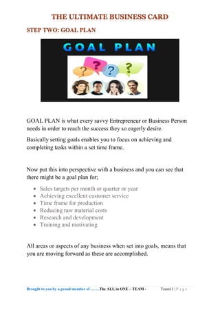 Brought to you by a proud member of …….The ALL in ONE – TEAM - Team11 | P a g e
GOAL PLAN is what every savvy Entrepreneur or Business Person
needs in order to reach the success they so eagerly desire.
Basically setting goals enables you to focus on achieving and
completing tasks within a set time frame.
Now put this into perspective with a business and you can see that
there might be a goal plan for;
 Sales targets per month or quarter or year
 Achieving excellent customer service
 Time frame for production
 Reducing raw material costs
 Research and development
 Training and motivating
All areas or aspects of any business when set into goals, means that
you are moving forward as these are accomplished.
 