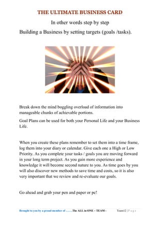 Brought to you by a proud member of …….The ALL in ONE – TEAM - Team12 | P a g e
In other words step by step
Building a Business by setting targets (goals /tasks).
Break down the mind boggling overload of information into
manageable chunks of achievable portions.
Goal Plans can be used for both your Personal Life and your Business
Life.
When you create these plans remember to set them into a time frame,
log them into your diary or calendar. Give each one a High or Low
Priority. As you complete your tasks / goals you are moving forward
in your long term project. As you gain more experience and
knowledge it will become second nature to you. As time goes by you
will also discover new methods to save time and costs, so it is also
very important that we review and re-evaluate our goals.
Go ahead and grab your pen and paper or pc!
 
