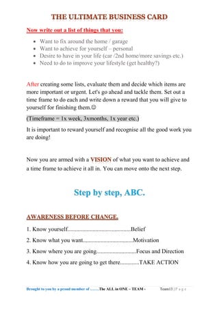 Brought to you by a proud member of …….The ALL in ONE – TEAM - Team13 | P a g e
Now write out a list of things that you:
 Want to fix around the home / garage
 Want to achieve for yourself – personal
 Desire to have in your life (car /2nd home/more savings etc.)
 Need to do to improve your lifestyle (get healthy?)
After creating some lists, evaluate them and decide which items are
more important or urgent. Let's go ahead and tackle them. Set out a
time frame to do each and write down a reward that you will give to
yourself for finishing them.
(Timeframe = 1x week, 3xmonths, 1x year etc.)
It is important to reward yourself and recognise all the good work you
are doing!
Now you are armed with a of what you want to achieve and
a time frame to achieve it all in. You can move onto the next step.
1. Know yourself...........................................Belief
2. Know what you want..................................Motivation
3. Know where you are going...........................Focus and Direction
4. Know how you are going to get there.............TAKE ACTION
 