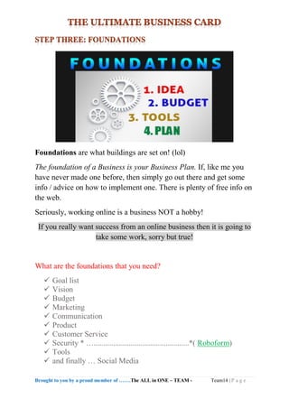 Brought to you by a proud member of …….The ALL in ONE – TEAM - Team14 | P a g e
Foundations are what buildings are set on! (lol)
The foundation of a Business is your Business Plan. If, like me you
have never made one before, then simply go out there and get some
info / advice on how to implement one. There is plenty of free info on
the web.
Seriously, working online is a business NOT a hobby!
If you really want success from an online business then it is going to
take some work, sorry but true!
What are the foundations that you need?
 Goal list
 Vision
 Budget
 Marketing
 Communication
 Product
 Customer Service
 Security * ….................................................*( Roboform)
 Tools
 and finally … Social Media
 