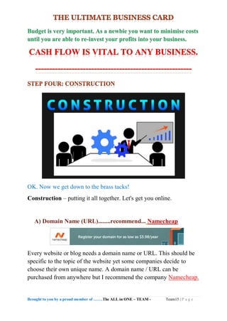 Brought to you by a proud member of …….The ALL in ONE – TEAM - Team15 | P a g e
OK. Now we get down to the brass tacks!
Construction – putting it all together. Let's get you online.
A) Domain Name (URL)........recommend... Namecheap
Every website or blog needs a domain name or URL. This should be
specific to the topic of the website yet some companies decide to
choose their own unique name. A domain name / URL can be
purchased from anywhere but I recommend the company Namecheap.
 