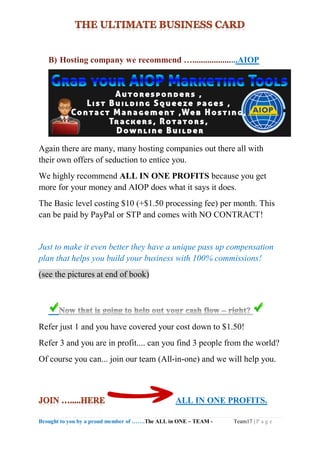 Brought to you by a proud member of …….The ALL in ONE – TEAM - Team17 | P a g e
B) Hosting company we recommend ….....................AIOP
Again there are many, many hosting companies out there all with
their own offers of seduction to entice you.
We highly recommend ALL IN ONE PROFITS because you get
more for your money and AIOP does what it says it does.
The Basic level costing $10 (+$1.50 processing fee) per month. This
can be paid by PayPal or STP and comes with NO CONTRACT!
Just to make it even better they have a unique pass up compensation
plan that helps you build your business with 100% commissions!
(see the pictures at end of book)
Refer just 1 and you have covered your cost down to $1.50!
Refer 3 and you are in profit.... can you find 3 people from the world?
Of course you can... join our team (All-in-one) and we will help you.
ALL IN ONE PROFITS.
 