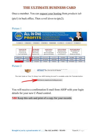 Brought to you by a proud member of …….The ALL in ONE – TEAM - Team18 | P a g e
Once a member. You can request your hosting from products tab
(pic1) in back office, Then scroll down to (pic2).
Picture 1
Picture 2
You will receive a confirmation E-mail from AIOP with your login
details for your new C-Panel control.
NB# Keep this safe and print of a copy for your records.
 