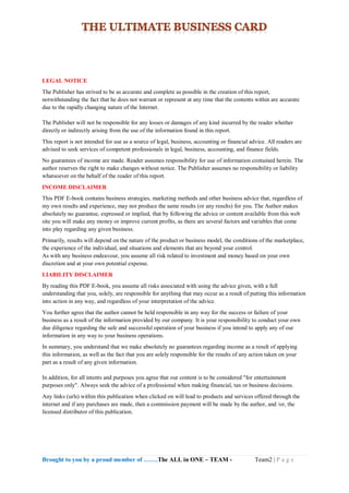 Brought to you by a proud member of …….The ALL in ONE – TEAM - Team2 | P a g e
LEGAL NOTICE
The Publisher has strived to be as accurate and complete as possible in the creation of this report,
notwithstanding the fact that he does not warrant or represent at any time that the contents within are accurate
due to the rapidly changing nature of the Internet.
The Publisher will not be responsible for any losses or damages of any kind incurred by the reader whether
directly or indirectly arising from the use of the information found in this report.
This report is not intended for use as a source of legal, business, accounting or financial advice. All readers are
advised to seek services of competent professionals in legal, business, accounting, and finance fields.
No guarantees of income are made. Reader assumes responsibility for use of information contained herein. The
author reserves the right to make changes without notice. The Publisher assumes no responsibility or liability
whatsoever on the behalf of the reader of this report.
INCOME DISCLAIMER
This PDF E-book contains business strategies, marketing methods and other business advice that, regardless of
my own results and experience, may not produce the same results (or any results) for you. The Author makes
absolutely no guarantee, expressed or implied, that by following the advice or content available from this web
site you will make any money or improve current profits, as there are several factors and variables that come
into play regarding any given business.
Primarily, results will depend on the nature of the product or business model, the conditions of the marketplace,
the experience of the individual, and situations and elements that are beyond your control.
As with any business endeavour, you assume all risk related to investment and money based on your own
discretion and at your own potential expense.
LIABILITY DISCLAIMER
By reading this PDF E-book, you assume all risks associated with using the advice given, with a full
understanding that you, solely, are responsible for anything that may occur as a result of putting this information
into action in any way, and regardless of your interpretation of the advice.
You further agree that the author cannot be held responsible in any way for the success or failure of your
business as a result of the information provided by our company. It is your responsibility to conduct your own
due diligence regarding the safe and successful operation of your business if you intend to apply any of our
information in any way to your business operations.
In summary, you understand that we make absolutely no guarantees regarding income as a result of applying
this information, as well as the fact that you are solely responsible for the results of any action taken on your
part as a result of any given information.
In addition, for all intents and purposes you agree that our content is to be considered "for entertainment
purposes only". Always seek the advice of a professional when making financial, tax or business decisions.
Any links (urls) within this publication when clicked on will lead to products and services offered through the
internet and if any purchases are made, then a commission payment will be made by the author, and /or, the
licensed distributor of this publication.
 
