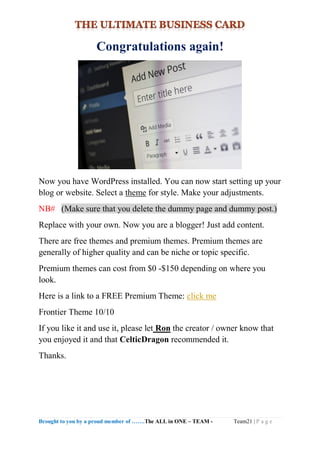 Brought to you by a proud member of …….The ALL in ONE – TEAM - Team21 | P a g e
Congratulations again!
Now you have WordPress installed. You can now start setting up your
blog or website. Select a theme for style. Make your adjustments.
NB# (Make sure that you delete the dummy page and dummy post.)
Replace with your own. Now you are a blogger! Just add content.
There are free themes and premium themes. Premium themes are
generally of higher quality and can be niche or topic specific.
Premium themes can cost from $0 -$150 depending on where you
look.
Here is a link to a FREE Premium Theme: click me
Frontier Theme 10/10
If you like it and use it, please let Ron the creator / owner know that
you enjoyed it and that CelticDragon recommended it.
Thanks.
 