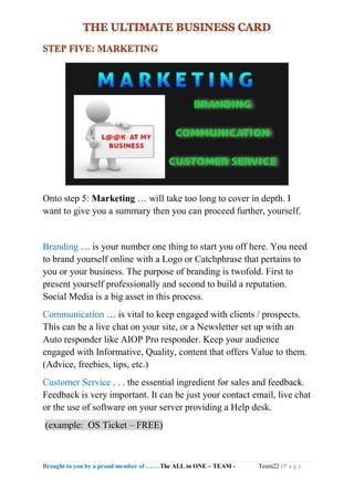 Brought to you by a proud member of …….The ALL in ONE – TEAM - Team22 | P a g e
Onto step 5: Marketing … will take too long to cover in depth. I
want to give you a summary then you can proceed further, yourself.
Branding … is your number one thing to start you off here. You need
to brand yourself online with a Logo or Catchphrase that pertains to
you or your business. The purpose of branding is twofold. First to
present yourself professionally and second to build a reputation.
Social Media is a big asset in this process.
Communication … is vital to keep engaged with clients / prospects.
This can be a live chat on your site, or a Newsletter set up with an
Auto responder like AIOP Pro responder. Keep your audience
engaged with Informative, Quality, content that offers Value to them.
(Advice, freebies, tips, etc.)
Customer Service . . . the essential ingredient for sales and feedback.
Feedback is very important. It can be just your contact email, live chat
or the use of software on your server providing a Help desk.
(example: OS Ticket – FREE)
 