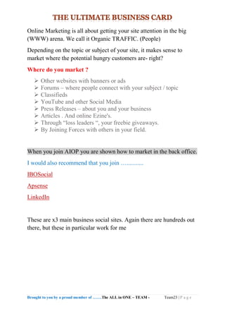 Brought to you by a proud member of …….The ALL in ONE – TEAM - Team23 | P a g e
Online Marketing is all about getting your site attention in the big
(WWW) arena. We call it Organic TRAFFIC. (People)
Depending on the topic or subject of your site, it makes sense to
market where the potential hungry customers are- right?
Where do you market ?
 Other websites with banners or ads
 Forums – where people connect with your subject / topic
 Classifieds
 YouTube and other Social Media
 Press Releases – about you and your business
 Articles . And online Ezine's.
 Through “loss leaders “, your freebie giveaways.
 By Joining Forces with others in your field.
When you join AIOP you are shown how to market in the back office.
I would also recommend that you join …...........
IBOSocial
Apsense
LinkedIn
These are x3 main business social sites. Again there are hundreds out
there, but these in particular work for me
 