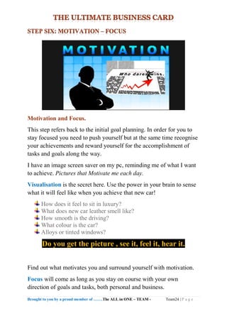 Brought to you by a proud member of …….The ALL in ONE – TEAM - Team24 | P a g e
Motivation and Focus.
This step refers back to the initial goal planning. In order for you to
stay focused you need to push yourself but at the same time recognise
your achievements and reward yourself for the accomplishment of
tasks and goals along the way.
I have an image screen saver on my pc, reminding me of what I want
to achieve. Pictures that Motivate me each day.
Visualisation is the secret here. Use the power in your brain to sense
what it will feel like when you achieve that new car!
How does it feel to sit in luxury?
What does new car leather smell like?
How smooth is the driving?
What colour is the car?
Alloys or tinted windows?
Do you get the picture , see it, feel it, hear it.
Find out what motivates you and surround yourself with motivation.
Focus will come as long as you stay on course with your own
direction of goals and tasks, both personal and business.
 