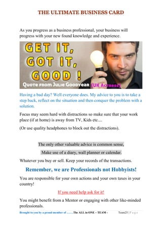 Brought to you by a proud member of …….The ALL in ONE – TEAM - Team25 | P a g e
As you progress as a business professional, your business will
progress with your new found knowledge and experience.
Having a bad day? Well everyone does. My advice to you is to take a
step back, reflect on the situation and then conquer the problem with a
solution.
Focus may seem hard with distractions so make sure that your work
place (if at home) is away from TV, Kids etc....
(Or use quality headphones to block out the distractions).
The only other valuable advice is common sense,
Make use of a diary, wall planner or calendar.
Whatever you buy or sell. Keep your records of the transactions.
Remember, we are Professionals not Hobbyists!
You are responsible for your own actions and your own taxes in your
country!
If you need help ask for it!
You might benefit from a Mentor or engaging with other like-minded
professionals.
 