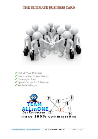 Brought to you by a proud member of …….The ALL in ONE – TEAM - Team27 | P a g e
Unlock Your Potential
Invest in You (+ your future)
Earn as you learn
Spread the word – All-in-one
We build with you
 