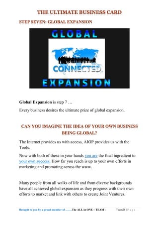 Brought to you by a proud member of …….The ALL in ONE – TEAM - Team28 | P a g e
Global Expansion is step 7 …
Every business desires the ultimate prize of global expansion.
The Internet provides us with access, AIOP provides us with the
Tools.
Now with both of these in your hands you are the final ingredient to
your own success. How far you reach is up to your own efforts in
marketing and promoting across the www.
Many people from all walks of life and from diverse backgrounds
have all achieved global expansion as they progress with their own
efforts to market and link with others to create Joint Ventures.
 