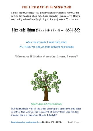 Brought to you by a proud member of …….The ALL in ONE – TEAM - Team29 | P a g e
I am at the beginning of my global expansion with this eBook. I am
getting the word out about who I am, and what I can achieve. Others
are reading this and now beginning their own journey. You can too.
The only thing stopping you is ….ACTION.
When you are ready, I mean really ready,
NOTHING will stop you from achieving your dreams.
Money does not grow on trees!
Build a Business with us and when you begin to branch out into other
countries then you will see the growth of money from your residual
income. Build a Business 2 Build a Lifestyle!
 