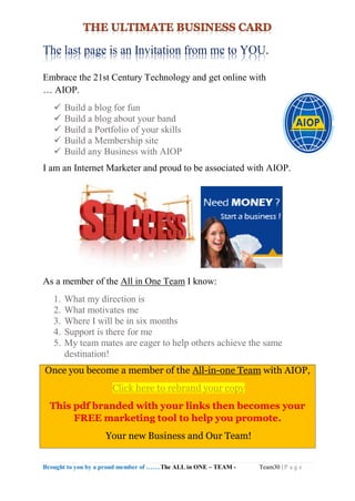 Brought to you by a proud member of …….The ALL in ONE – TEAM - Team30 | P a g e
The last page is an Invitation from me to YOU.
Embrace the 21st Century Technology and get online with
… AIOP.
 Build a blog for fun
 Build a blog about your band
 Build a Portfolio of your skills
 Build a Membership site
 Build any Business with AIOP
I am an Internet Marketer and proud to be associated with AIOP.
As a member of the All in One Team I know:
1. What my direction is
2. What motivates me
3. Where I will be in six months
4. Support is there for me
5. My team mates are eager to help others achieve the same
destination!
Once you become a member of the All-in-one Team with AIOP,
Click here to rebrand your copy
This pdf branded with your links then becomes your
FREE marketing tool to help you promote.
Your new Business and Our Team!
 
