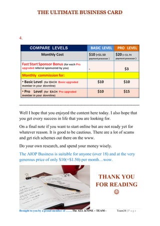 Brought to you by a proud member of …….The ALL in ONE – TEAM - Team34 | P a g e
4.
------------------------------------------------------------------------------------
Well I hope that you enjoyed the content here today. I also hope that
you get every success in life that you are looking for.
On a final note if you want to start online but are not ready yet for
whatever reason. It is good to be cautious. There are a lot of scams
and get rich schemes out there on the www.
Do your own research, and spend your money wisely.
The AIOP Business is suitable for anyone (over 18) and at the very
generous price of only $10(+$1.50) per month…wow.
THANK YOU
FOR READING

 