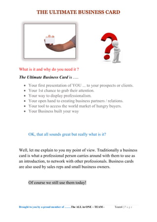 Brought to you by a proud member of …….The ALL in ONE – TEAM - Team4 | P a g e
What is it and why do you need it ?
The Ultimate Business Card is ….
 Your first presentation of YOU ... to your prospects or clients.
 Your 1st chance to grab their attention.
 Your way to display professionalism.
 Your open hand to creating business partners / relations.
 Your tool to access the world market of hungry buyers.
 Your Business built your way
OK, that all sounds great but really what is it?
Well, let me explain to you my point of view. Traditionally a business
card is what a professional person carries around with them to use as
an introduction, to network with other professionals. Business cards
are also used by sales reps and small business owners.
Of course we still use them today!
 