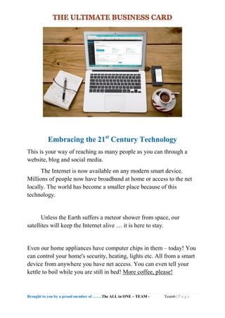 Brought to you by a proud member of …….The ALL in ONE – TEAM - Team6 | P a g e
Embracing the 21st
Century Technology
This is your way of reaching as many people as you can through a
website, blog and social media.
The Internet is now available on any modern smart device.
Millions of people now have broadband at home or access to the net
locally. The world has become a smaller place because of this
technology.
Unless the Earth suffers a meteor shower from space, our
satellites will keep the Internet alive … it is here to stay.
Even our home appliances have computer chips in them – today! You
can control your home's security, heating, lights etc. All from a smart
device from anywhere you have net access. You can even tell your
kettle to boil while you are still in bed! More coffee, please!
 