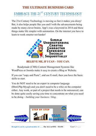Brought to you by a proud member of …….The ALL in ONE – TEAM - Team7 | P a g e
EMBRACE THE 21ST
CENTURY TECHNOLOGY
The 21st Century Technology is moving so fast it makes you dizzy!
But, it also helps people like you and I with the advancements being
made by many clever brains. App’s was a keyword in 2014 and these
things make life simpler with automation. On the internet you have to
learn to work smarter not harder!
Readymade (CMS) Content Management Systems like
WordPress or Joomla make it easy to create a Blog or Website.
If you can “copy and Paste”, and use E-mail, then you have the basic
skills to start.
You do NOT need to be an expert in computer language
(Html.Php.Mysql) and you don't need to be a whiz on the computer
either. Any work, or part of a project that needs to be outsourced, can
be done quite easily saving you time to concentrate on what you need
to be doing – building your business / blog.
 