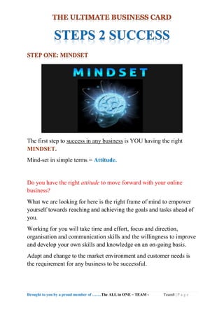 Brought to you by a proud member of …….The ALL in ONE – TEAM - Team8 | P a g e
The first step to success in any business is YOU having the right
MINDSET.
Mind-set in simple terms = Attitude.
Do you have the right attitude to move forward with your online
business?
What we are looking for here is the right frame of mind to empower
yourself towards reaching and achieving the goals and tasks ahead of
you.
Working for you will take time and effort, focus and direction,
organisation and communication skills and the willingness to improve
and develop your own skills and knowledge on an on-going basis.
Adapt and change to the market environment and customer needs is
the requirement for any business to be successful.
 