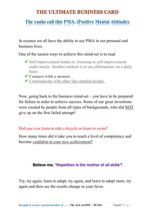 Brought to you by a proud member of …….The ALL in ONE – TEAM - Team9 | P a g e
The yanks call this PMA. (Positive Mental Attitude).
In essence we all have the ability to use PMA in our personal and
business lives.
One of the easiest ways to achieve this mind-set is to read
Self-improvement books or, listening to self-improvement
audio tracks. Another method is to use affirmations on a daily
basis.
Connect with a mentor.
Communicate with other like-minded people.
Now, going back to the business mind-set – you have to be prepared
for failure in order to achieve success. Some of our great inventions
were created by people from all types of backgrounds, who did NOT
give up on the first failed attempt!
Did you ever learn to ride a bicycle or learn to swim?
How many times did it take you to reach a level of competency and
become confident in your new achievement?
Believe me, “Repetition is the mother of all skills”!
Try, try again, learn to adapt, try again, and learn to adapt more, try
again and then see the results change in your favor.
 