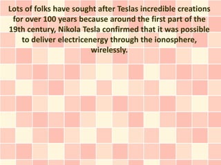 Lots of folks have sought after Teslas incredible creations
 for over 100 years because around the first part of the
19th century, Nikola Tesla confirmed that it was possible
    to deliver electricenergy through the ionosphere,
                         wirelessly.
 