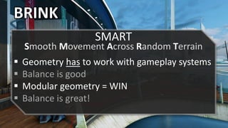 BRINK
 Geometry has to work with gameplay systems
 Balance is good
 Modular geometry = WIN
 Balance is great!
SMART
Smooth Movement Across Random Terrain
 