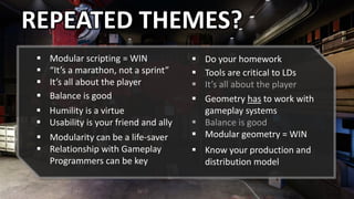 REPEATED THEMES?
 Modular scripting = WIN
 “It’s a marathon, not a sprint”
 It’s all about the player
 Balance is good
 Humility is a virtue
 Usability is your friend and ally
 Modularity can be a life-saver
 Relationship with Gameplay
Programmers can be key
 Know your production and
distribution model
 Geometry has to work with
gameplay systems
 Balance is good
 Modular geometry = WIN
 Tools are critical to LDs
 It’s all about the player
 Do your homework
 