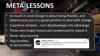 • So much in Level Design is about being flexible, and
balance puts you in a great position to deal with change
• A positive mindset... turn disadvantage into advantage
• Those who forget history are condemned to repeat it
• Never stop learning
• Stay humble,
or be humbled
META-LESSONS
 
