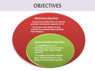 OBJECTIVES
Marketing objectives
- To increase market share of Hero in
premium motorcycle segment by 3%
- To increase sales figures in key
markets for premium bikes starting
from Karizma
Communication objectives
- To establish Hero as an
innovative, advanced, premium
and sports bike expert within
youth TG
- To engage consumers and get
them talk about Hero as a key
player in the premium segment
 