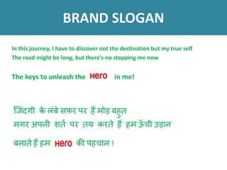 क् ंदग़ी के लंबे सफ़र पर हैं म़ोड़ बहुि
मगर अपऩी शित पर िय करिे हैं हम ऊँ च़ी उड़ान
बनािे हैं हम की पहचान !
BRAND SLOGAN
In this journey, I have to discover not the destination but my true self
The road might be long, but there’s no stopping me now
The keys to unleash the in me!
 
