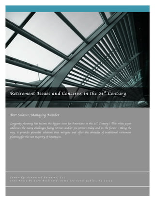 Bert Salazar, Managing Member
	
  
Longevity planning has become the biggest issue for Americans in the 21st
Century ! This white paper
addresses the many challenges facing retirees and/or pre-retirees today and in the future - Along the
way, it provides plausible solutions that mitigate and offset the obstacles of traditional retirement
planning for the vast majority of Americans.
C a m b r i d g e F i n a n c i a l P a r t n e r s , L L C
2 0 0 0 P o n c e D e L e o n B o u l e v a r d , S u i t e 5 0 0 C o r a l G a b l e s , F L 3 3 1 3 4
	
  
Retirement Issues and Concerns in the 21st
Century
 