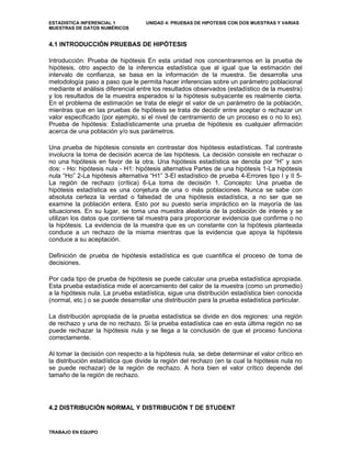 ESTADISTICA INFERENCIAL 1 UNIDAD 4: PRUEBAS DE HIPOTESIS CON DOS MUESTRAS Y VARIAS
MUESTRAS DE DATOS NUMÉRICOS
4.1 INTRODUCCIÓN PRUEBAS DE HIPÓTESIS
Introducción: Prueba de hipótesis En esta unidad nos concentraremos en la prueba de
hipótesis, otro aspecto de la inferencia estadística que al igual que la estimación del
intervalo de confianza, se basa en la información de la muestra. Se desarrolla una
metodología paso a paso que le permita hacer inferencias sobre un parámetro poblacional
mediante el análisis diferencial entre los resultados observados (estadístico de la muestra)
y los resultados de la muestra esperados si la hipótesis subyacente es realmente cierta.
En el problema de estimación se trata de elegir el valor de un parámetro de la población,
mientras que en las pruebas de hipótesis se trata de decidir entre aceptar o rechazar un
valor especificado (por ejemplo, si el nivel de centramiento de un proceso es o no lo es).
Prueba de hipótesis: Estadísticamente una prueba de hipótesis es cualquier afirmación
acerca de una población y/o sus parámetros.
Una prueba de hipótesis consiste en contrastar dos hipótesis estadísticas. Tal contraste
involucra la toma de decisión acerca de las hipótesis. La decisión consiste en rechazar o
no una hipótesis en favor de la otra. Una hipótesis estadística se denota por “H” y son
dos: - Ho: hipótesis nula - H1: hipótesis alternativa Partes de una hipótesis 1-La hipótesis
nula “Ho” 2-La hipótesis alternativa “H1” 3-El estadístico de prueba 4-Errores tipo I y II 5-
La región de rechazo (crítica) 6-La toma de decisión 1. Concepto: Una prueba de
hipótesis estadística es una conjetura de una o más poblaciones. Nunca se sabe con
absoluta certeza la verdad o falsedad de una hipótesis estadística, a no ser que se
examine la población entera. Esto por su puesto sería impráctico en la mayoría de las
situaciones. En su lugar, se toma una muestra aleatoria de la población de interés y se
utilizan los datos que contiene tal muestra para proporcionar evidencia que confirme o no
la hipótesis. La evidencia de la muestra que es un constante con la hipótesis planteada
conduce a un rechazo de la misma mientras que la evidencia que apoya la hipótesis
conduce a su aceptación.
Definición de prueba de hipótesis estadística es que cuantifica el proceso de toma de
decisiones.
Por cada tipo de prueba de hipótesis se puede calcular una prueba estadística apropiada.
Esta prueba estadística mide el acercamiento del calor de la muestra (como un promedio)
a la hipótesis nula. La prueba estadística, sigue una distribución estadística bien conocida
(normal, etc.) o se puede desarrollar una distribución para la prueba estadística particular.
La distribución apropiada de la prueba estadística se divide en dos regiones: una región
de rechazo y una de no rechazo. Si la prueba estadística cae en esta última región no se
puede rechazar la hipótesis nula y se llega a la conclusión de que el proceso funciona
correctamente.
Al tomar la decisión con respecto a la hipótesis nula, se debe determinar el valor crítico en
la distribución estadística que divide la región del rechazo (en la cual la hipótesis nula no
se puede rechazar) de la región de rechazo. A hora bien el valor crítico depende del
tamaño de la región de rechazo.
4.2 DISTRIBUCIÓN NORMAL Y DISTRIBUCIÓN T DE STUDENT
TRABAJO EN EQUIPO
 